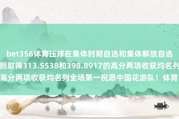 bet356体育压球在集体时期自选和集体解放自选比赛中中国花游队辩别取得313.5538和398.8917的高分两项收获均名列全场第一祝愿中国花游队！体育赛事直播