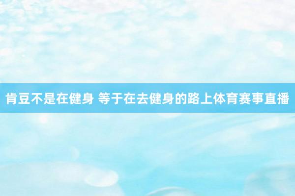 肯豆不是在健身 等于在去健身的路上体育赛事直播