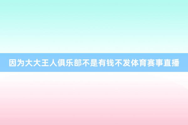 因为大大王人俱乐部不是有钱不发体育赛事直播