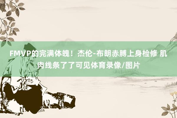 FMVP的完满体魄！杰伦-布朗赤膊上身检修 肌肉线条了了可见体育录像/图片