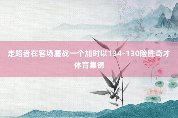 走路者在客场鏖战一个加时以134-130险胜奇才体育集锦