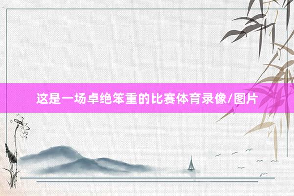 这是一场卓绝笨重的比赛体育录像/图片