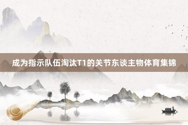 成为指示队伍淘汰T1的关节东谈主物体育集锦