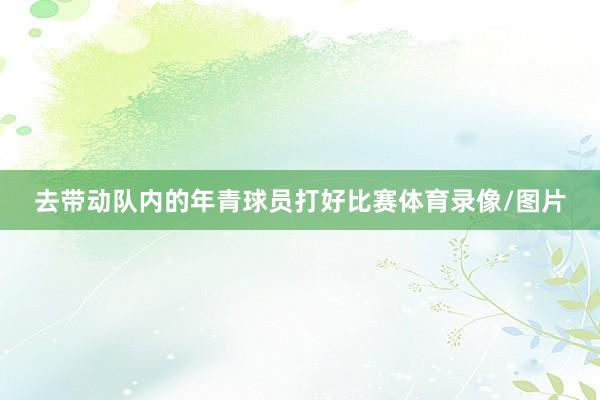 去带动队内的年青球员打好比赛体育录像/图片