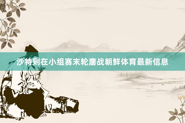 沙特则在小组赛末轮鏖战朝鲜体育最新信息