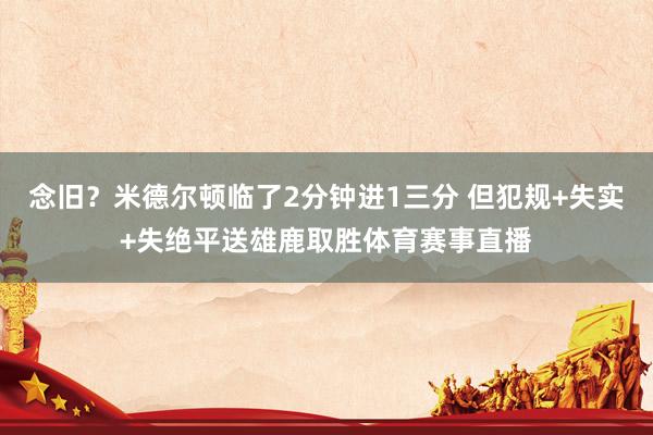 念旧？米德尔顿临了2分钟进1三分 但犯规+失实+失绝平送雄鹿取胜体育赛事直播