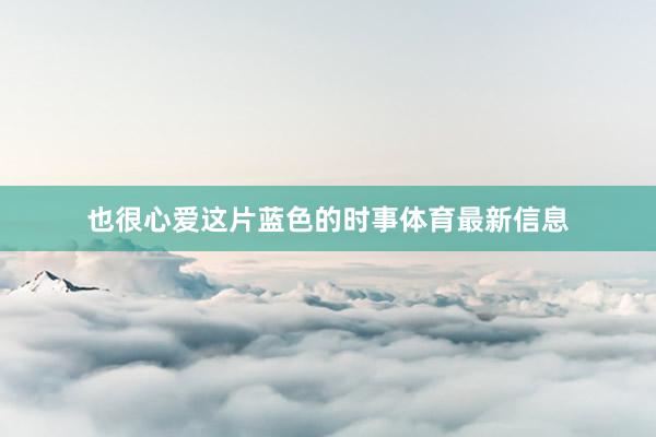 也很心爱这片蓝色的时事体育最新信息