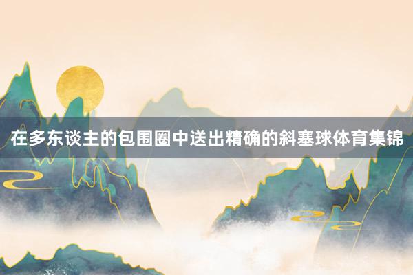 在多东谈主的包围圈中送出精确的斜塞球体育集锦