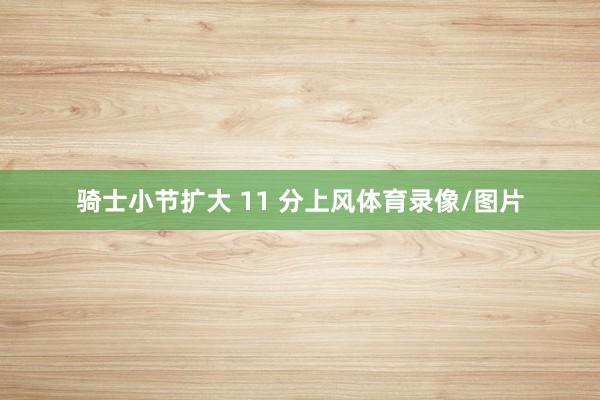 骑士小节扩大 11 分上风体育录像/图片