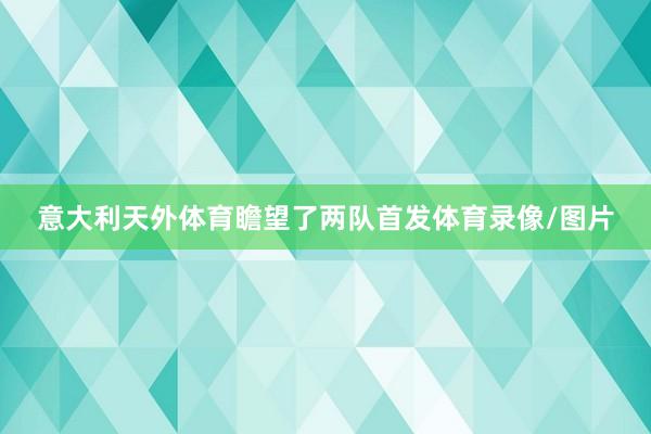 意大利天外体育瞻望了两队首发体育录像/图片