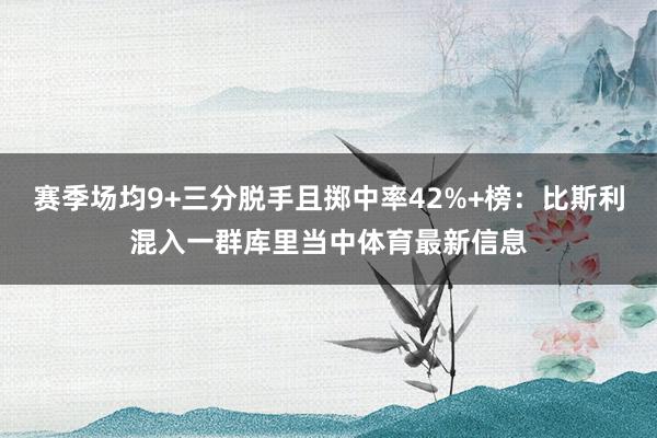 赛季场均9+三分脱手且掷中率42%+榜：比斯利混入一群库里当中体育最新信息