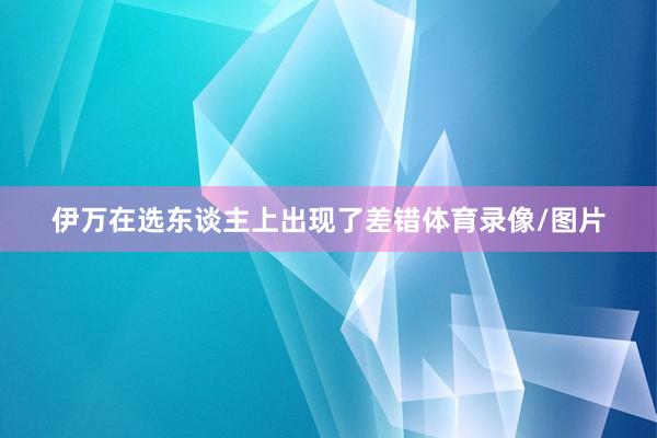 伊万在选东谈主上出现了差错体育录像/图片