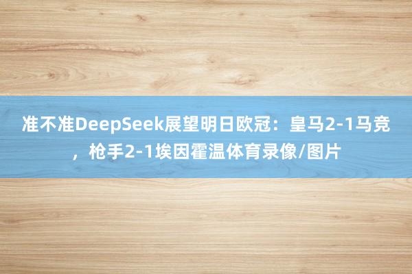 准不准DeepSeek展望明日欧冠：皇马2-1马竞，枪手2-1埃因霍温体育录像/图片
