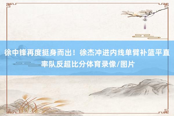 徐中锋再度挺身而出！徐杰冲进内线单臂补篮平直 率队反超比分体育录像/图片