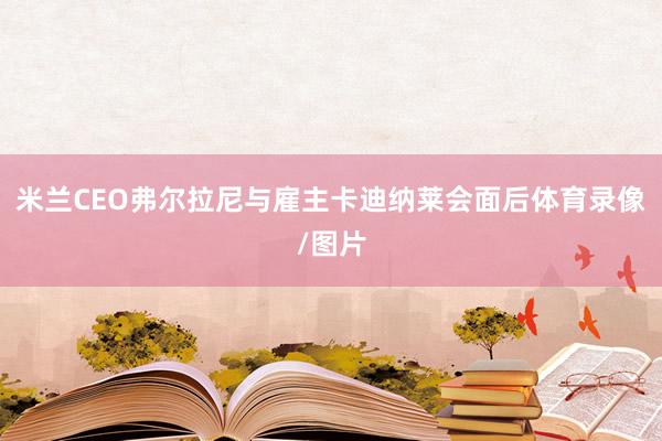 米兰CEO弗尔拉尼与雇主卡迪纳莱会面后体育录像/图片